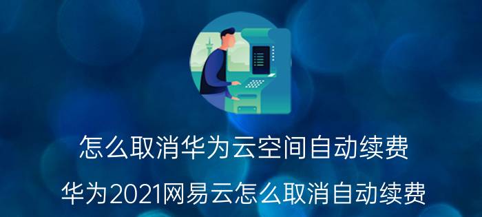 怎么取消华为云空间自动续费 华为2021网易云怎么取消自动续费？